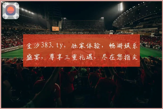 金沙383.ty，独家体验，畅游娱乐盛宴，尊享三重礼遇，尽在您指尖