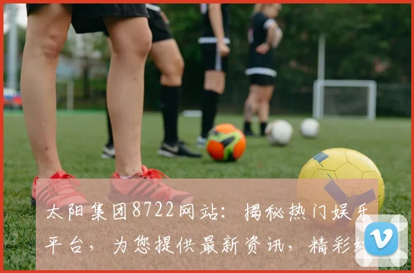 太阳集团8722网站：揭秘热门娱乐平台，为您提供最新资讯，精彩纷呈，不容错过，尽在掌握