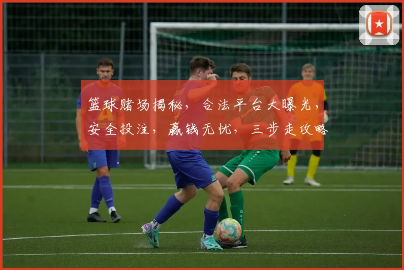 篮球赌场揭秘，合法平台大曝光，安全投注，赢钱无忧，三步走攻略，必看