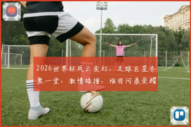 2026世界杯风云变幻，足球巨星齐聚一堂，激情碰撞，谁将问鼎荣耀