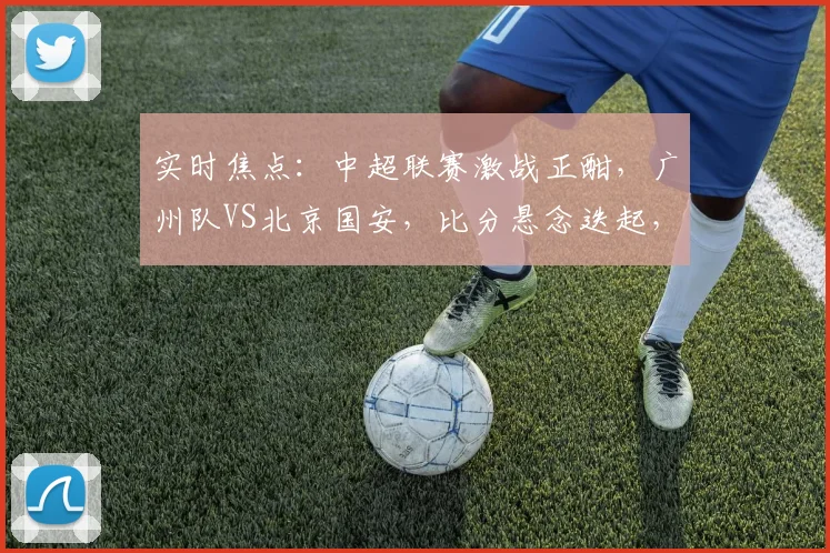 实时焦点：中超联赛激战正酣，广州队VS北京国安，比分悬念迭起，谁将笑到最后