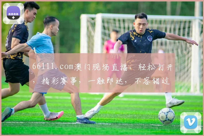 66111.com澳门现场直播，轻松打开，精彩赛事，一触即达，不容错过，尽享视听盛宴